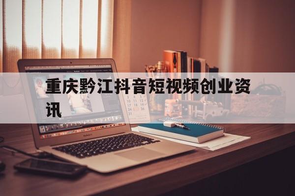 重庆黔江抖音短视频创业资讯的简单介绍